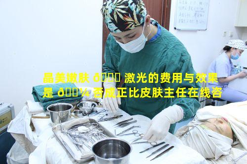 晶美嫩肤 🐎 激光的费用与效果是 🐼 否成正比皮肤主任在线咨询分析